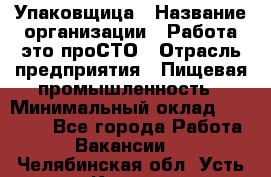 Упаковщица › Название организации ­ Работа-это проСТО › Отрасль предприятия ­ Пищевая промышленность › Минимальный оклад ­ 20 000 - Все города Работа » Вакансии   . Челябинская обл.,Усть-Катав г.